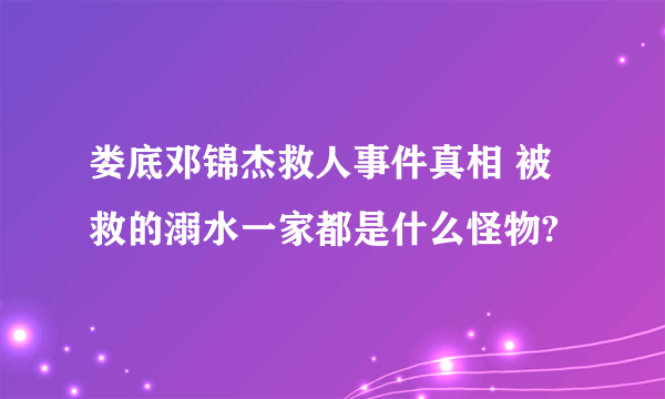 娄底邓锦杰救人事件真相 被救的溺水一家都是什么怪物?