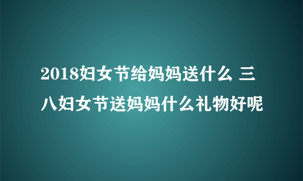 2018妇女节给妈妈送什么 三八妇女节送妈妈什么礼物好呢