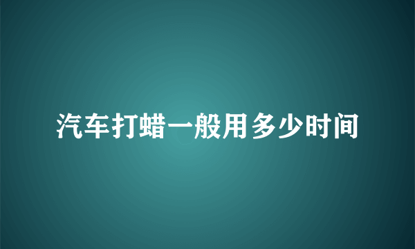 汽车打蜡一般用多少时间