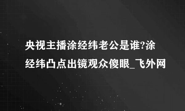 央视主播涂经纬老公是谁?涂经纬凸点出镜观众傻眼_飞外网