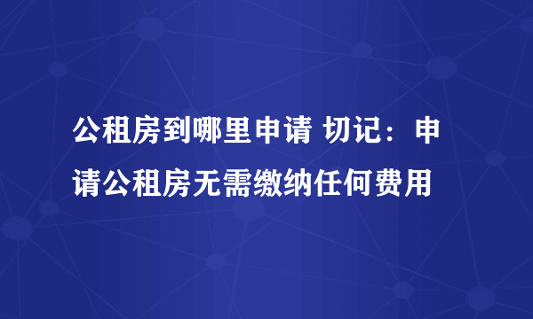 公租房到哪里申请 切记：申请公租房无需缴纳任何费用