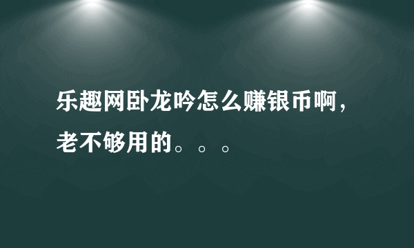 乐趣网卧龙吟怎么赚银币啊，老不够用的。。。