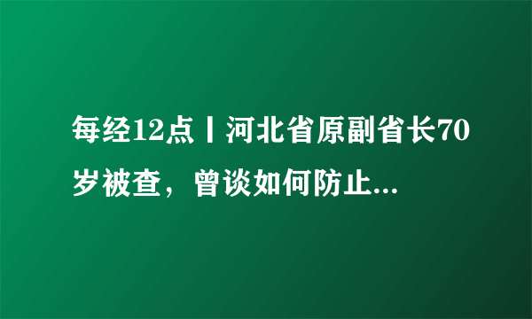 每经12点丨河北省原副省长70岁被查，曾谈如何防止“工程上马，干部下马”；联合国人口基金：未来数月或有700万妇女意外怀孕