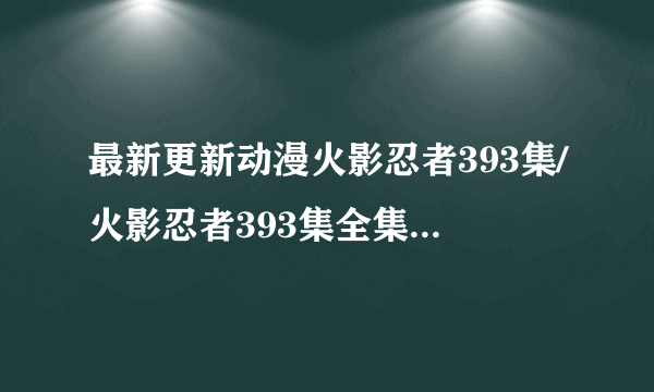 最新更新动漫火影忍者393集/火影忍者393集全集优酷在线