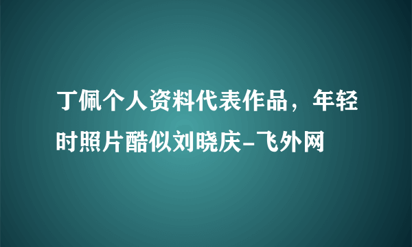 丁佩个人资料代表作品，年轻时照片酷似刘晓庆-飞外网