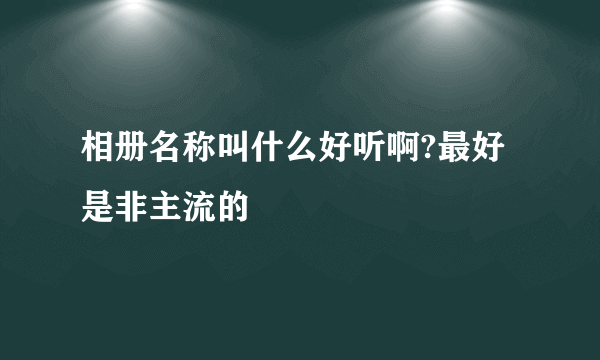 相册名称叫什么好听啊?最好是非主流的