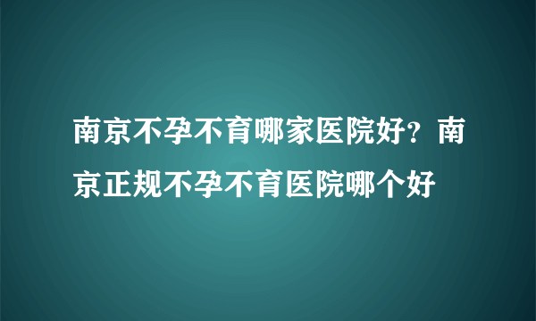 南京不孕不育哪家医院好？南京正规不孕不育医院哪个好