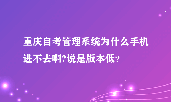 重庆自考管理系统为什么手机进不去啊?说是版本低？