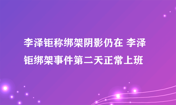 李泽钜称绑架阴影仍在 李泽钜绑架事件第二天正常上班