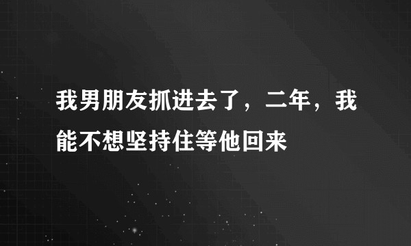 我男朋友抓进去了，二年，我能不想坚持住等他回来