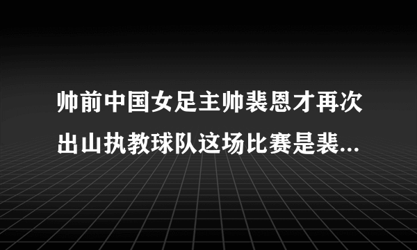 帅前中国女足主帅裴恩才再次出山执教球队这场比赛是裴恩才的首秀