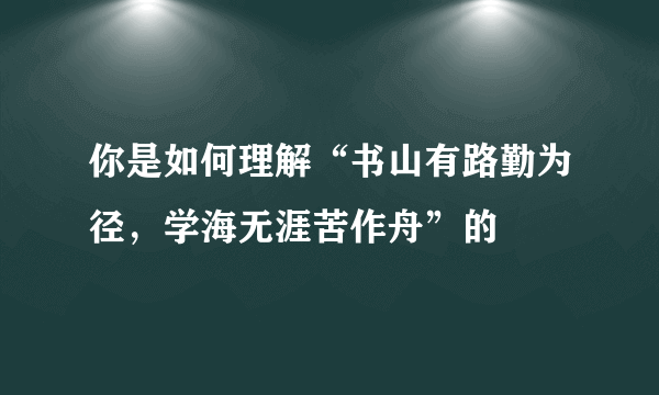 你是如何理解“书山有路勤为径，学海无涯苦作舟”的