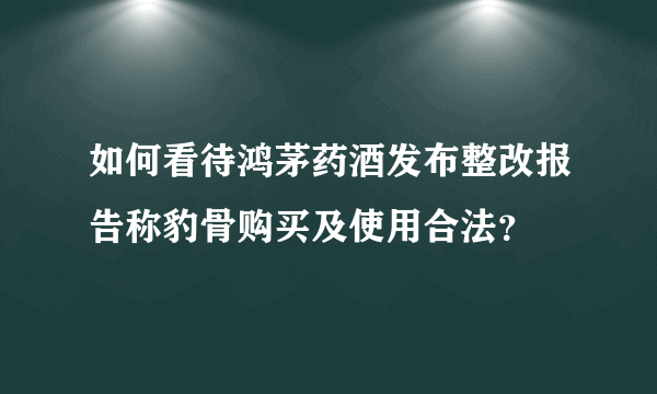 如何看待鸿茅药酒发布整改报告称豹骨购买及使用合法？