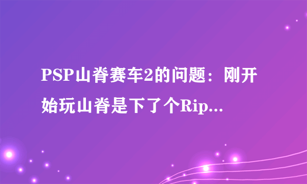 PSP山脊赛车2的问题：刚开始玩山脊是下了个Rip的，后来听说没背景音乐，于是我又下了个完整版的，就是1...