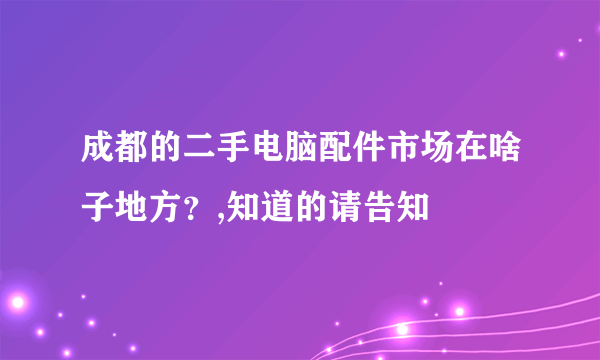 成都的二手电脑配件市场在啥子地方？,知道的请告知