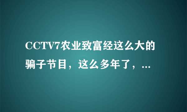 CCTV7农业致富经这么大的骗子节目，这么多年了，都没有被曝光，每年的315也真是垃圾。