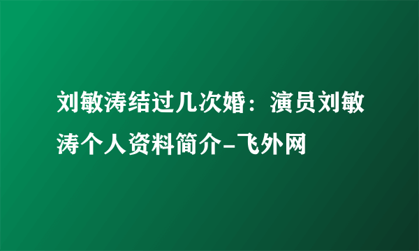 刘敏涛结过几次婚：演员刘敏涛个人资料简介-飞外网