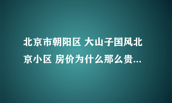 北京市朝阳区 大山子国风北京小区 房价为什么那么贵? 二手房1平米31000......