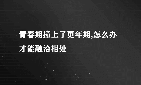 青春期撞上了更年期,怎么办才能融洽相处