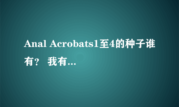 Anal Acrobats1至4的种子谁有？ 我有5了 之前几部下过 后来又删了