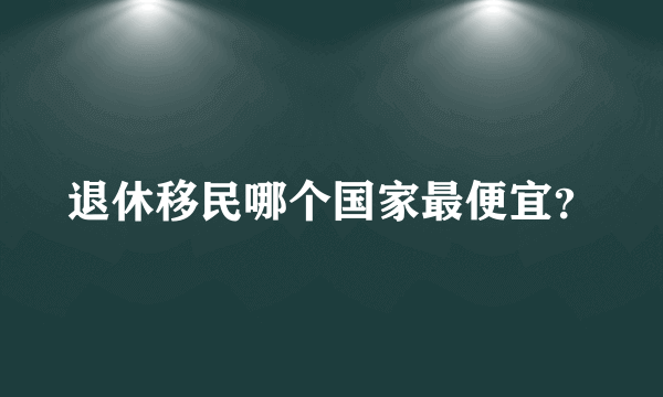 退休移民哪个国家最便宜？