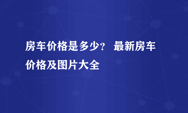 房车价格是多少？ 最新房车价格及图片大全