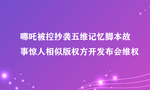 哪吒被控抄袭五维记忆脚本故事惊人相似版权方开发布会维权