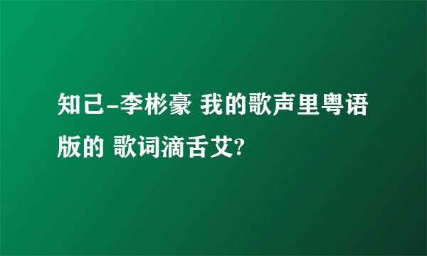 知己-李彬豪 我的歌声里粤语版的 歌词滴舌艾?