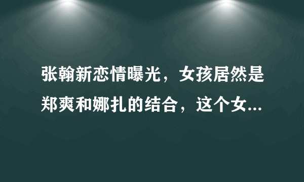 张翰新恋情曝光，女孩居然是郑爽和娜扎的结合，这个女孩是谁呢？