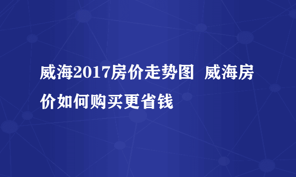 威海2017房价走势图  威海房价如何购买更省钱