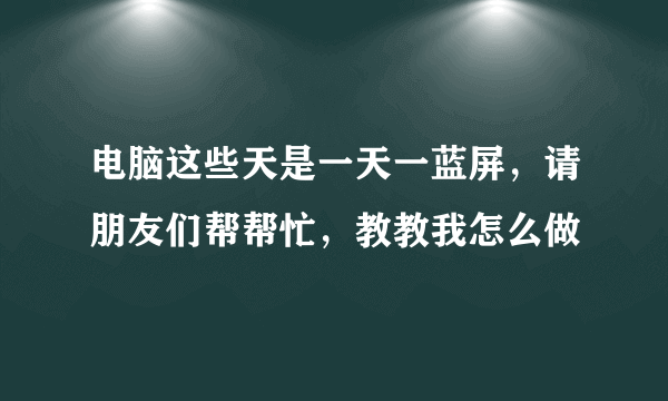 电脑这些天是一天一蓝屏，请朋友们帮帮忙，教教我怎么做