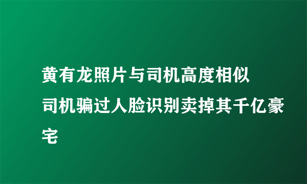 黄有龙照片与司机高度相似 司机骗过人脸识别卖掉其千亿豪宅