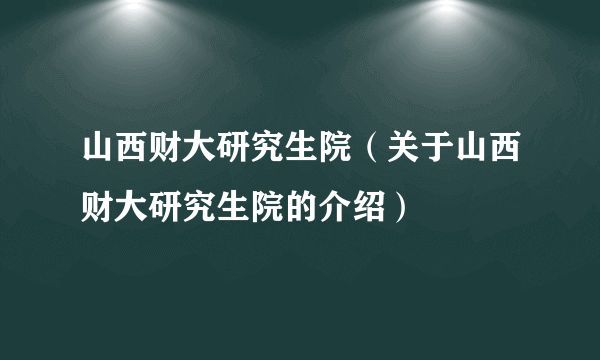 山西财大研究生院（关于山西财大研究生院的介绍）