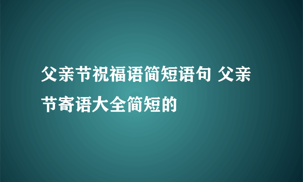 父亲节祝福语简短语句 父亲节寄语大全简短的