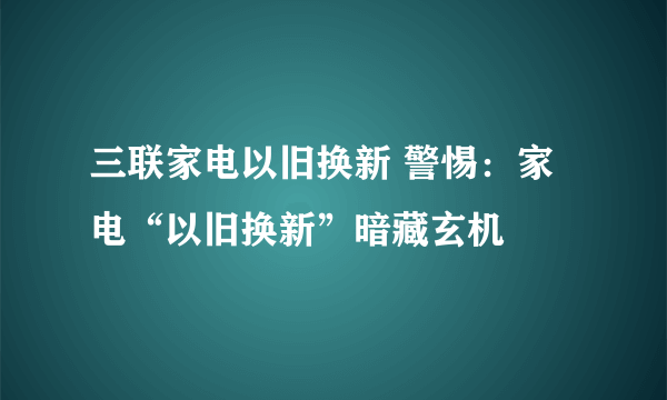 三联家电以旧换新 警惕：家电“以旧换新”暗藏玄机