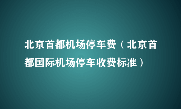 北京首都机场停车费（北京首都国际机场停车收费标准）