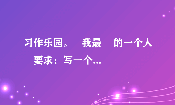 习作乐园。   我最    的一个人。要求：写一个人，通过具体事例来表现你对他的感激、敬佩、怀念、愧疚……先想好写谁，写他（她）的什么事，然后拟定习作题目。试着运用本学期学习的通过人物语言、外貌、动作的描写，刻画人物特点的写法，表达出真情实感，语句通顺连贯，400字左右。