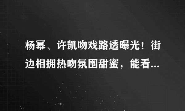 杨幂、许凯吻戏路透曝光！街边相拥热吻氛围甜蜜，能看出他俩差9岁吗？