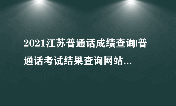 2021江苏普通话成绩查询|普通话考试结果查询网站2021