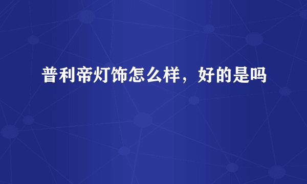 普利帝灯饰怎么样，好的是吗