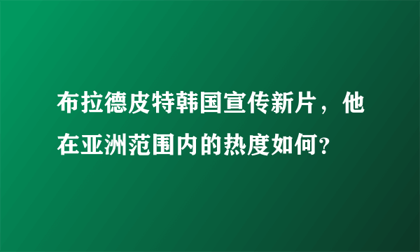 布拉德皮特韩国宣传新片，他在亚洲范围内的热度如何？