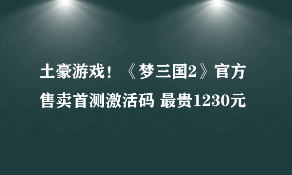 土豪游戏！《梦三国2》官方售卖首测激活码 最贵1230元