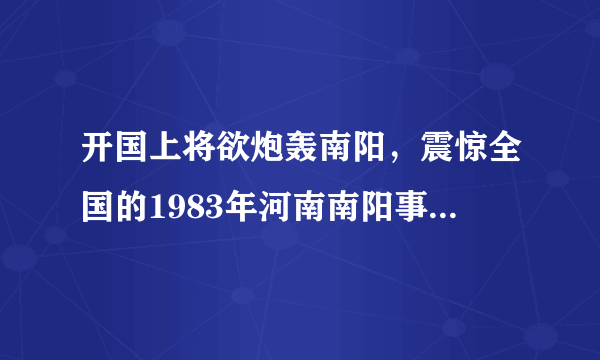 开国上将欲炮轰南阳，震惊全国的1983年河南南阳事件真相！