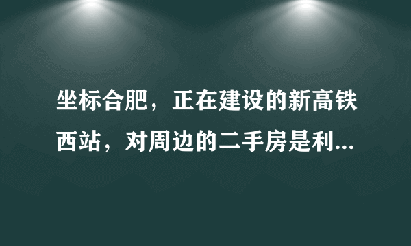 坐标合肥，正在建设的新高铁西站，对周边的二手房是利空还是利好？