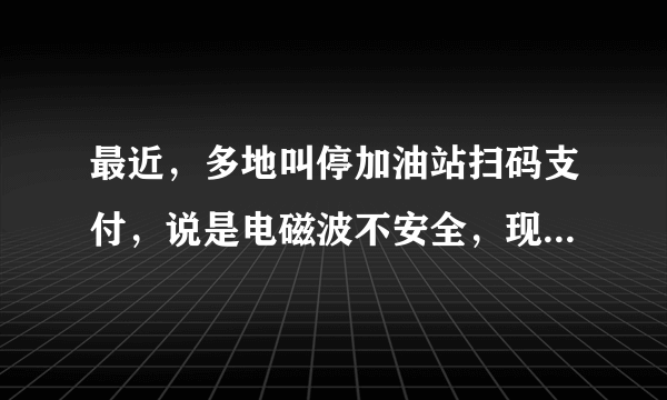 最近，多地叫停加油站扫码支付，说是电磁波不安全，现在又只能用现金或者刷卡了吗？