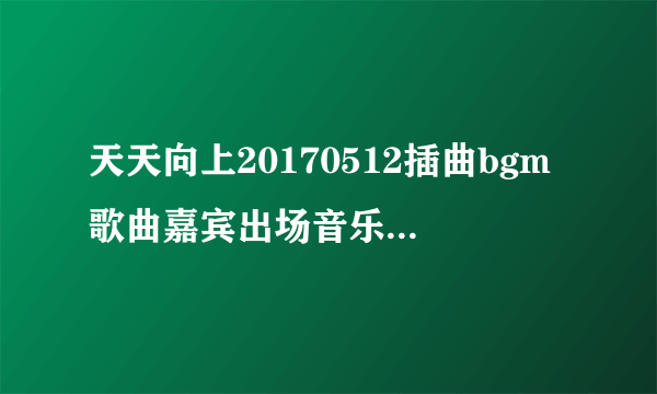 天天向上20170512插曲bgm歌曲嘉宾出场音乐_天天向上最新一期里的歌曲开头曲结尾曲