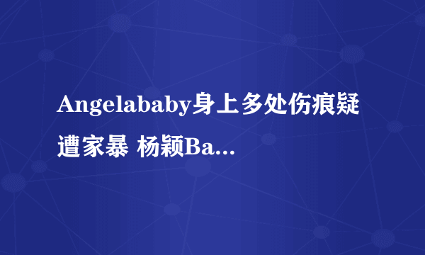 Angelababy身上多处伤痕疑遭家暴 杨颖Baby疑遭家暴是真的吗？