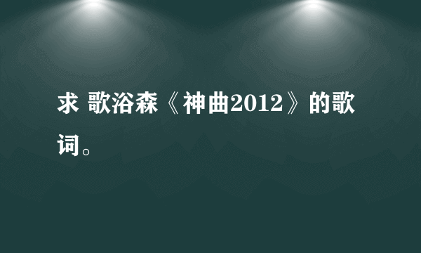 求 歌浴森《神曲2012》的歌词。