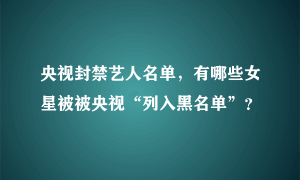 央视封禁艺人名单，有哪些女星被被央视“列入黑名单”？