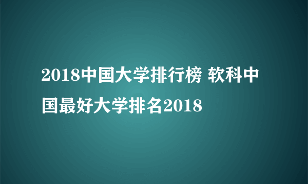 2018中国大学排行榜 软科中国最好大学排名2018